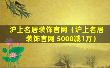 沪上名居装饰官网（沪上名居装饰官网 5000减1万）